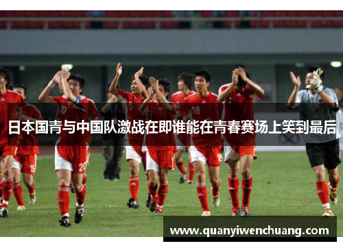 日本国青与中国队激战在即谁能在青春赛场上笑到最后